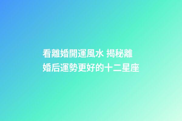 看離婚開運風水 揭秘離婚后運勢更好的十二星座